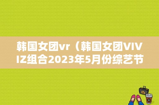 韩国女团vr（韩国女团VIVIZ组合2023年5月份综艺节目视频）  第1张